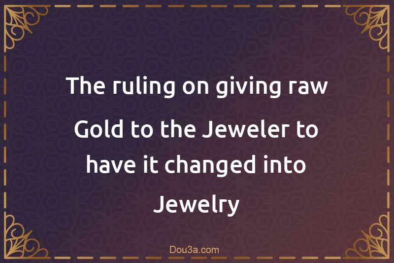 The ruling on giving raw Gold to the Jeweler to have it changed into Jewelry