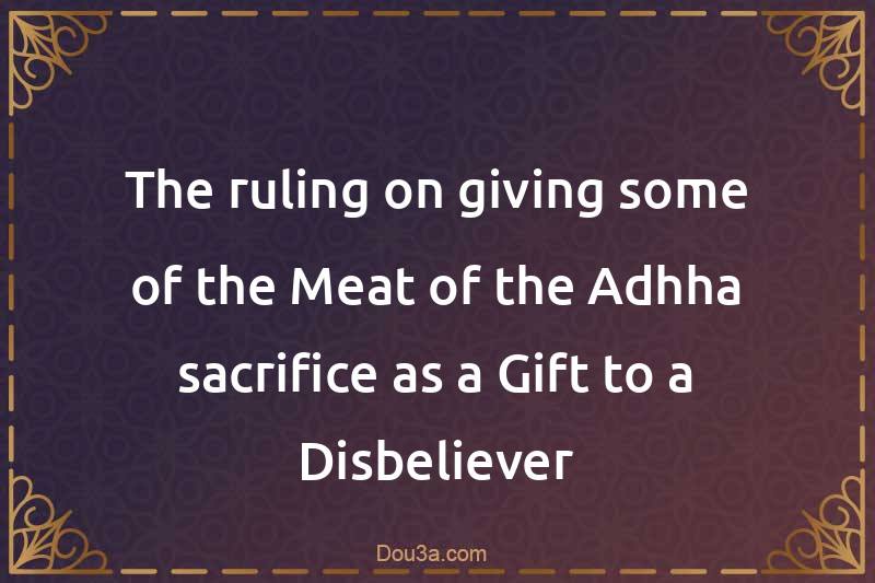 The ruling on giving some of the Meat of the Adhha sacrifice as a Gift to a Disbeliever