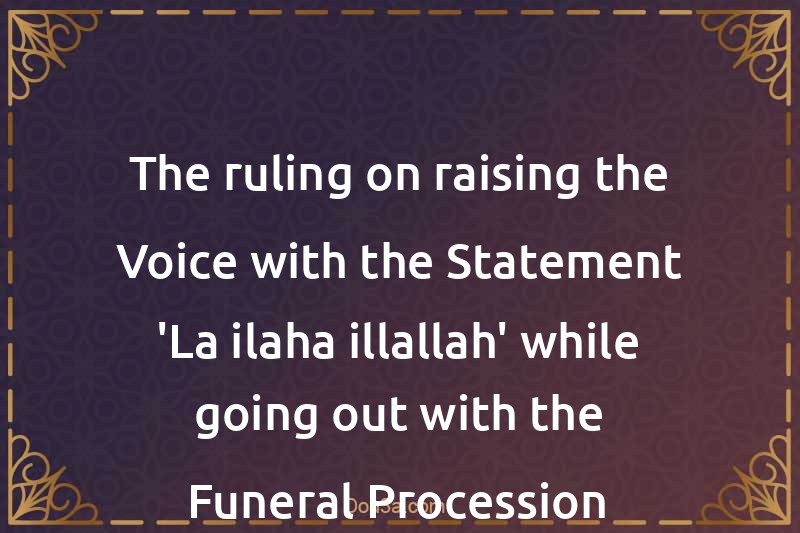 The ruling on raising the Voice with the Statement 'La ilaha illallah' while going out with the Funeral Procession