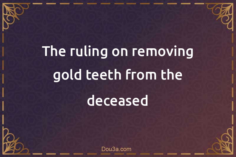 The ruling on removing gold teeth from the deceased
