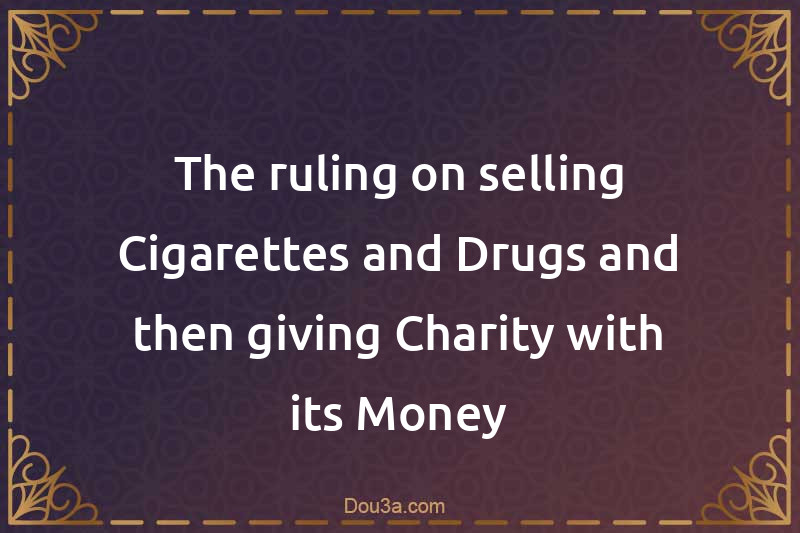 The ruling on selling Cigarettes and Drugs and then giving Charity with its Money