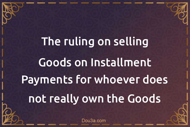 The ruling on selling Goods on Installment Payments for whoever does not really own the Goods