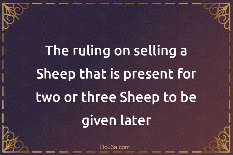The ruling on selling a Sheep that is present for two or three Sheep to be given later