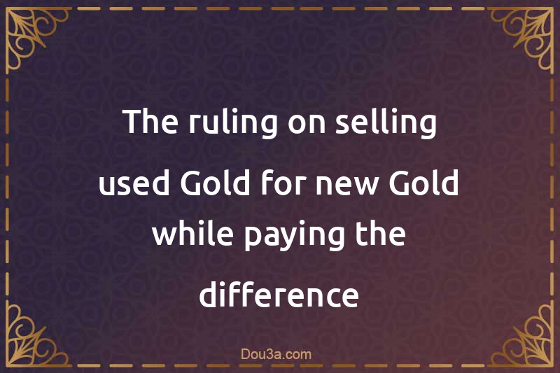 The ruling on selling used Gold for new Gold while paying the difference