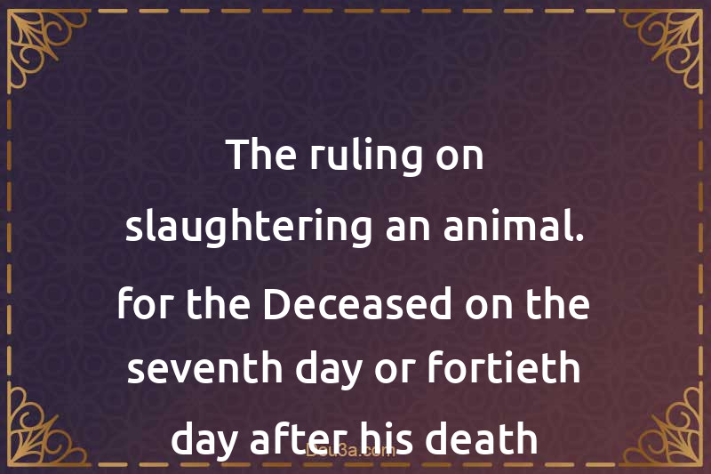 The ruling on slaughtering an animal. for the Deceased on the seventh day or fortieth day after his death