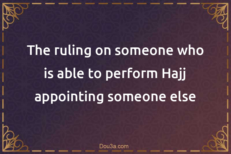The ruling on someone who is able to perform Hajj appointing someone else