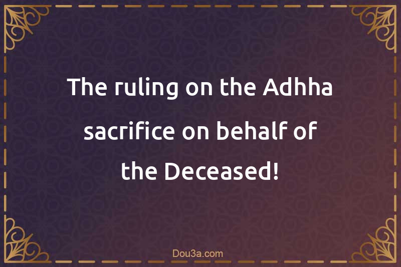 The ruling on the Adhha sacrifice on behalf of the Deceased!