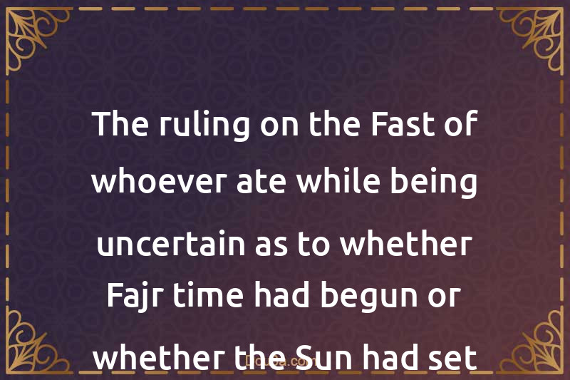 The ruling on the Fast of whoever ate while being uncertain as to whether Fajr time had begun or whether the Sun had set