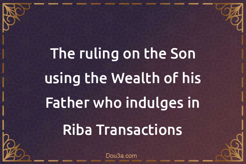 The ruling on the Son using the Wealth of his Father who indulges in Riba Transactions
