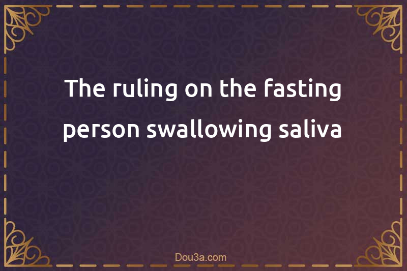 The ruling on the fasting person swallowing saliva