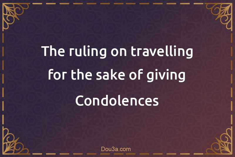 The ruling on travelling for the sake of giving Condolences