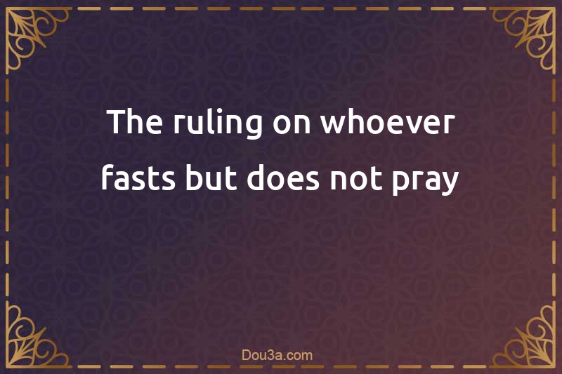 The ruling on whoever fasts but does not pray