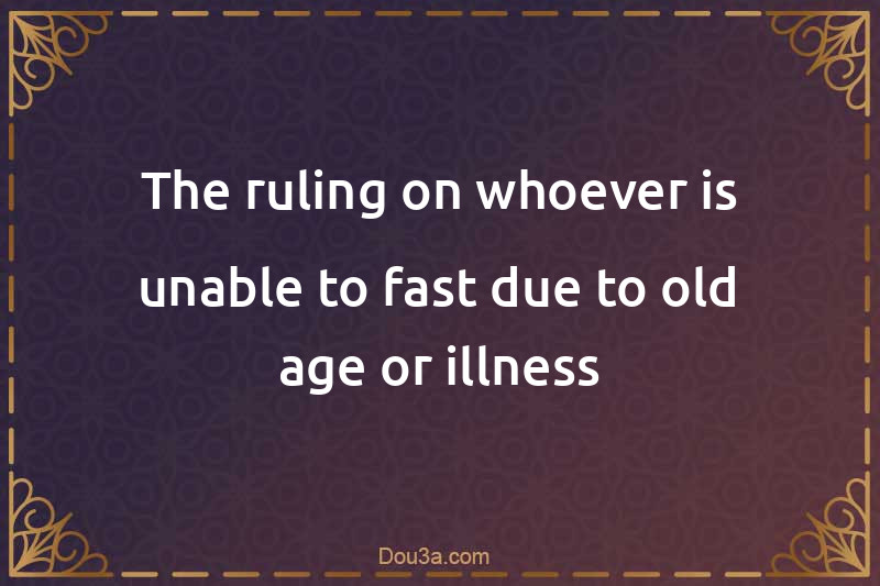The ruling on whoever is unable to fast due to old age or illness