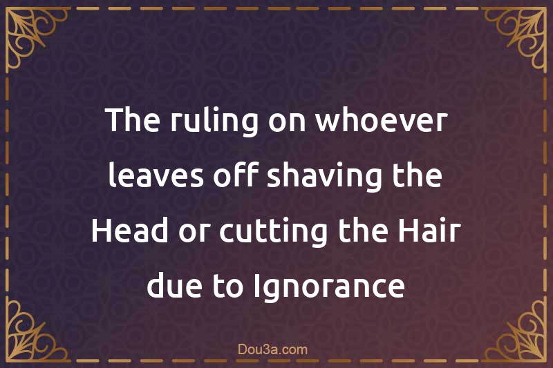 The ruling on whoever leaves off shaving the Head or cutting the Hair due to Ignorance
