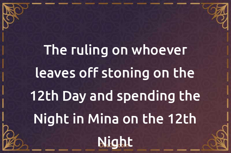 The ruling on whoever leaves off stoning on the 12th Day and spending the Night in Mina on the 12th Night