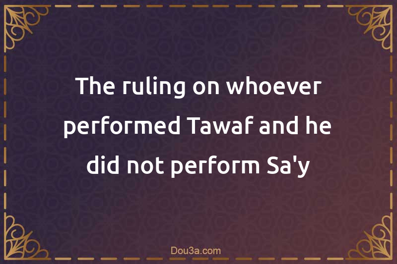 The ruling on whoever performed Tawaf and he did not perform Sa'y