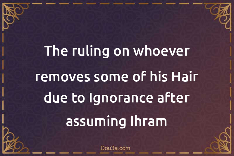 The ruling on whoever removes some of his Hair due to Ignorance after assuming Ihram