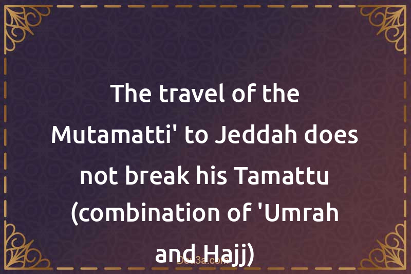 The travel of the Mutamatti' to Jeddah does not break his Tamattu (combination of 'Umrah and Hajj)