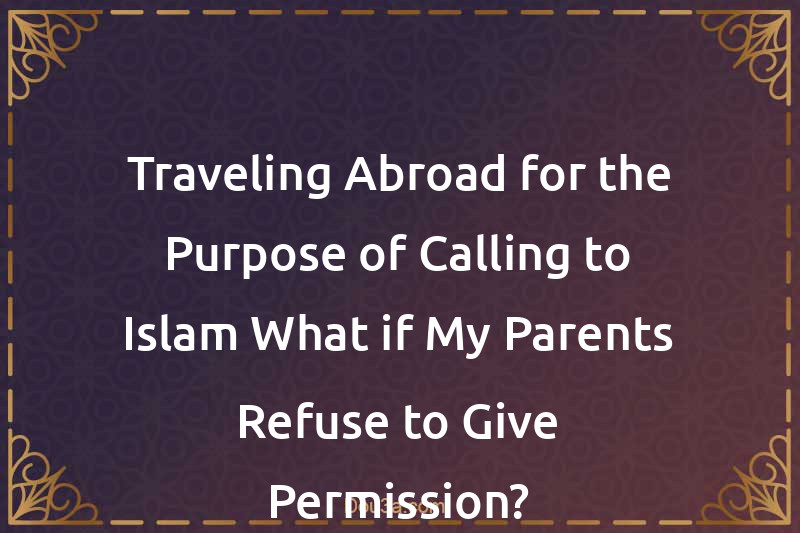 Traveling Abroad for the Purpose of Calling to Islam What if My Parents Refuse to Give Permission?
