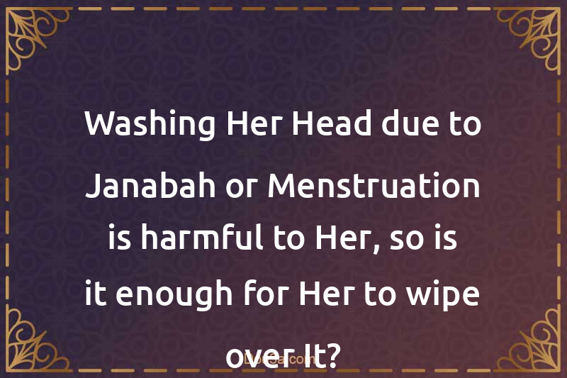 Washing Her Head due to Janabah or Menstruation is harmful to Her, so is it enough for Her to wipe over It?