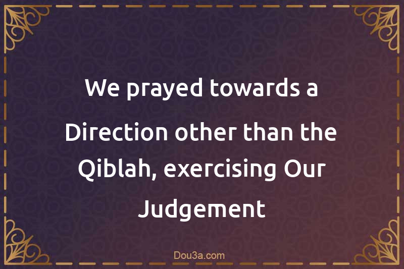 We prayed towards a Direction other than the Qiblah, exercising Our Judgement