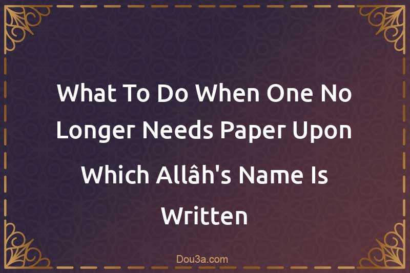 What To Do When One No Longer Needs Paper Upon Which Allâh's Name Is Written