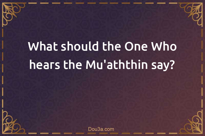 What should the One Who hears the Mu'aththin say?