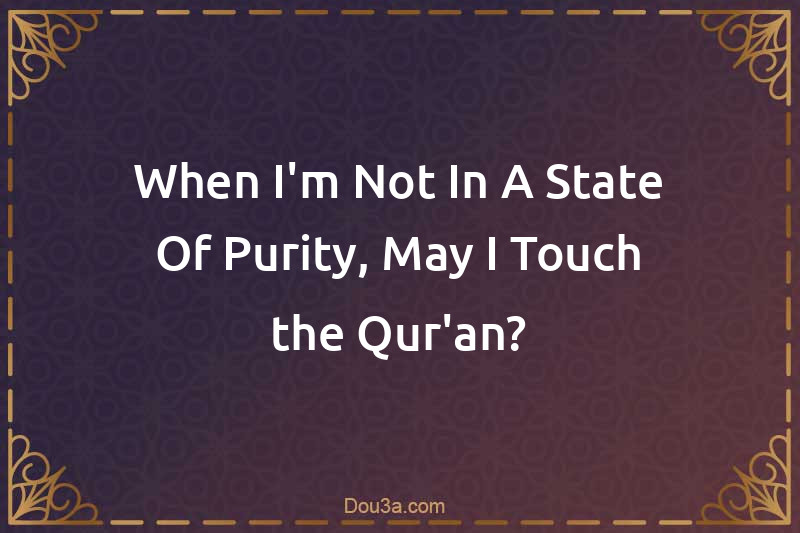 When I'm Not In A State Of Purity, May I Touch the Qur'an?