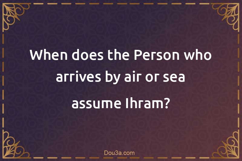 When does the Person who arrives by air or sea assume Ihram?
