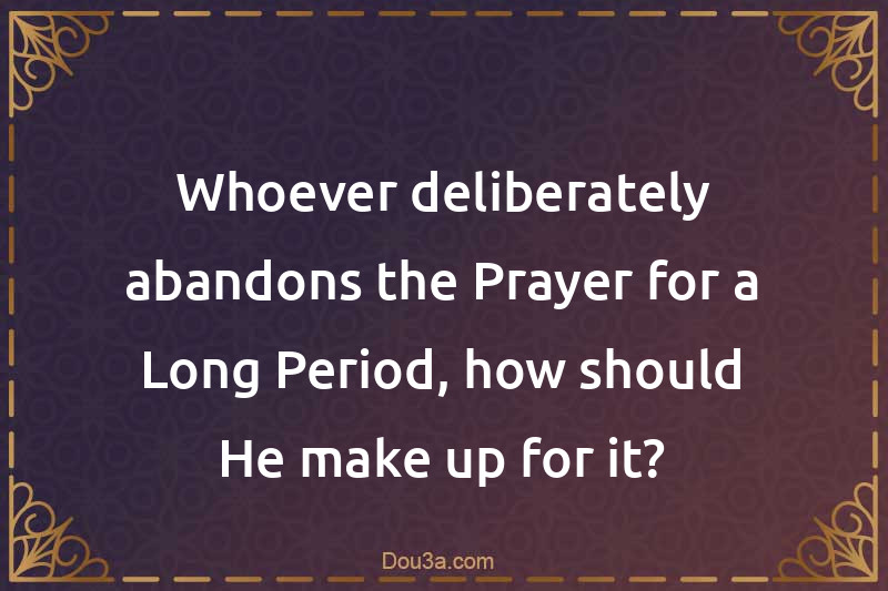 Whoever deliberately abandons the Prayer for a Long Period, how should He make up for it?