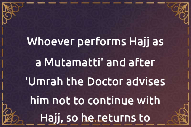Whoever performs Hajj as a Mutamatti' and after 'Umrah the Doctor advises him not to continue with Hajj, so he returns to his land
