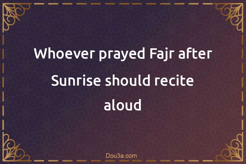 Whoever prayed Fajr after Sunrise should recite aloud