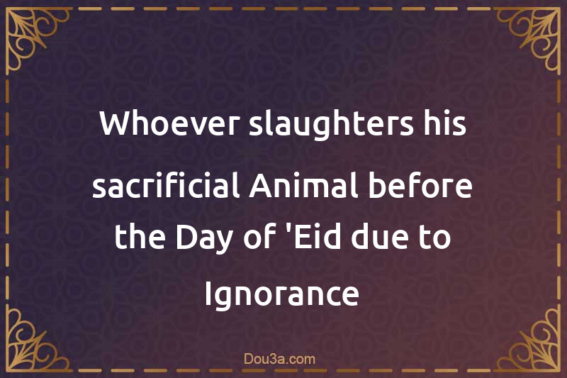 Whoever slaughters his sacrificial Animal before the Day of 'Eid due to Ignorance