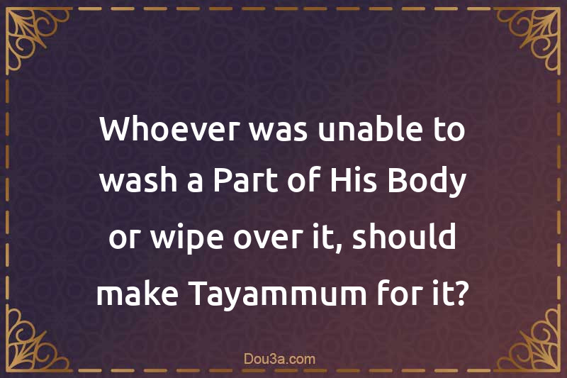 Whoever was unable to wash a Part of His Body or wipe over it, should make Tayammum for it?